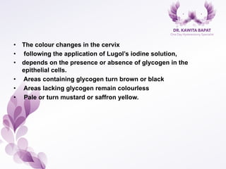 •  The colour changes in the cervix
•  following the application of Lugol’s iodine solution,
•  depends on the presence or absence of glycogen in the
epithelial cells.
•  Areas containing glycogen turn brown or black
•  Areas lacking glycogen remain colourless
•  Pale or turn mustard or saffron yellow.
 