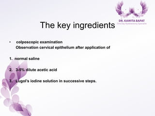 The key ingredients
•  colposcopic examination
Observation cervical epithelium after application of
1.  normal saline
2.  3-5% dilute acetic acid
3.  Lugol’s iodine solution in successive steps.
 