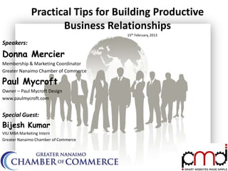 Practical Tips for Building Productive
                    Business Relationships
                                      15th February, 2013

Speakers:
Donna Mercier
Membership & Marketing Coordinator
Greater Nanaimo Chamber of Commerce

Paul Mycroft
Owner – Paul Mycroft Design
www.paulmycroft.com


Special Guest:
Bijesh Kumar
VIU MBA Marketing Intern
Greater Nanaimo Chamber of Commerce
 