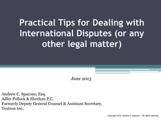 Practical Tips for Dealing with
International Disputes (or any
other legal matter)

June 2013
Andrew C. Spacone, Esq.
Adler Pollock & Sheehan P.C.
Formerly Deputy General Counsel & Assistant Secretary,
Textron Inc.
Copyright 2013, Andrew C. Spacone . All rights reserved.

 