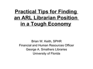 Practical Tips for Finding  an ARL Librarian Position  in a Tough Economy   Brian W. Keith, SPHR Financial and Human Resources Officer George A. Smathers Libraries University of Florida 