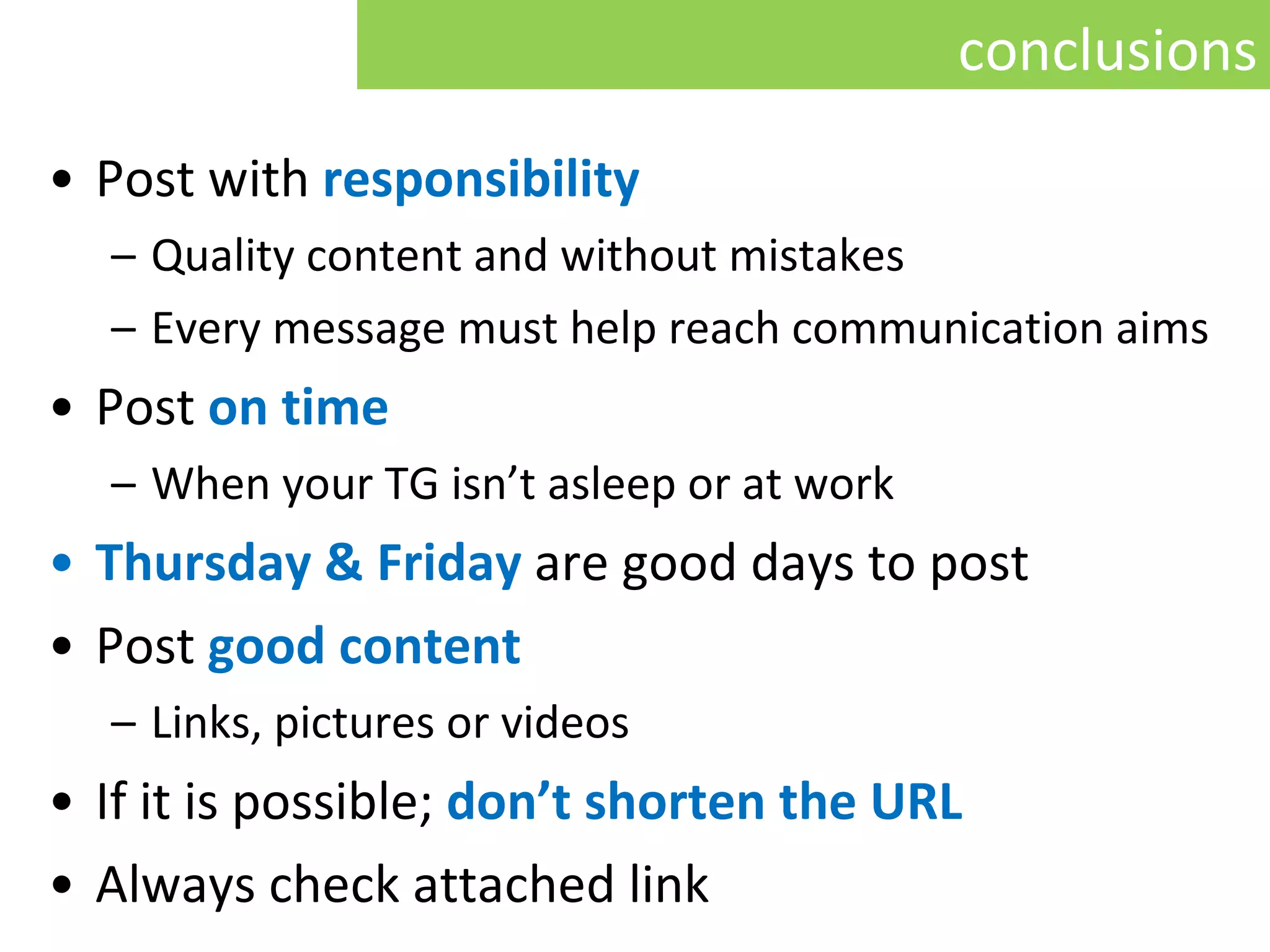 Post with  responsibility Quality content and without mistakes  Every message must help reach communication aims Post   on time W hen your TG isn’t asleep or at work Thursday & Friday   are good days to post Post  g ood content   L inks, pictures or videos If it is possible;   don’t shorten   the  URL Always check attached link conclusions 
