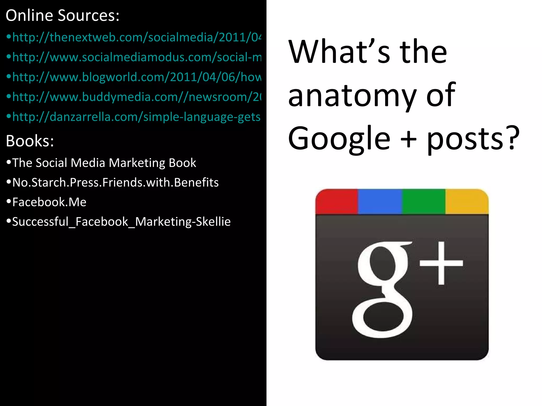 What’s the anatomy of Google + posts? Online Sources: http://thenextweb.com/socialmedia/2011/04/02/which-url-shortener-should-you-use http://www.socialmediamodus.com/social-media/effective-facebook-posts-study-based-on-42-6-million-fans http://www.blogworld.com/2011/04/06/how-to-create-effective-facebook-wall-post-for-your-brand/ http://www.buddymedia.com//newsroom/2011/04/introducing-our-latest-research-%E2%80%9Cstrategies-for-effective-facebook-wall-posts-a-statistical-review%E2%80%9D/ http://danzarrella.com/simple-language-gets-shared-more-on-facebook.html Books: The Social Media Marketing Book No.Starch.Press.Friends.with.Benefits Facebook.Me Successful_Facebook_Marketing-Skellie 