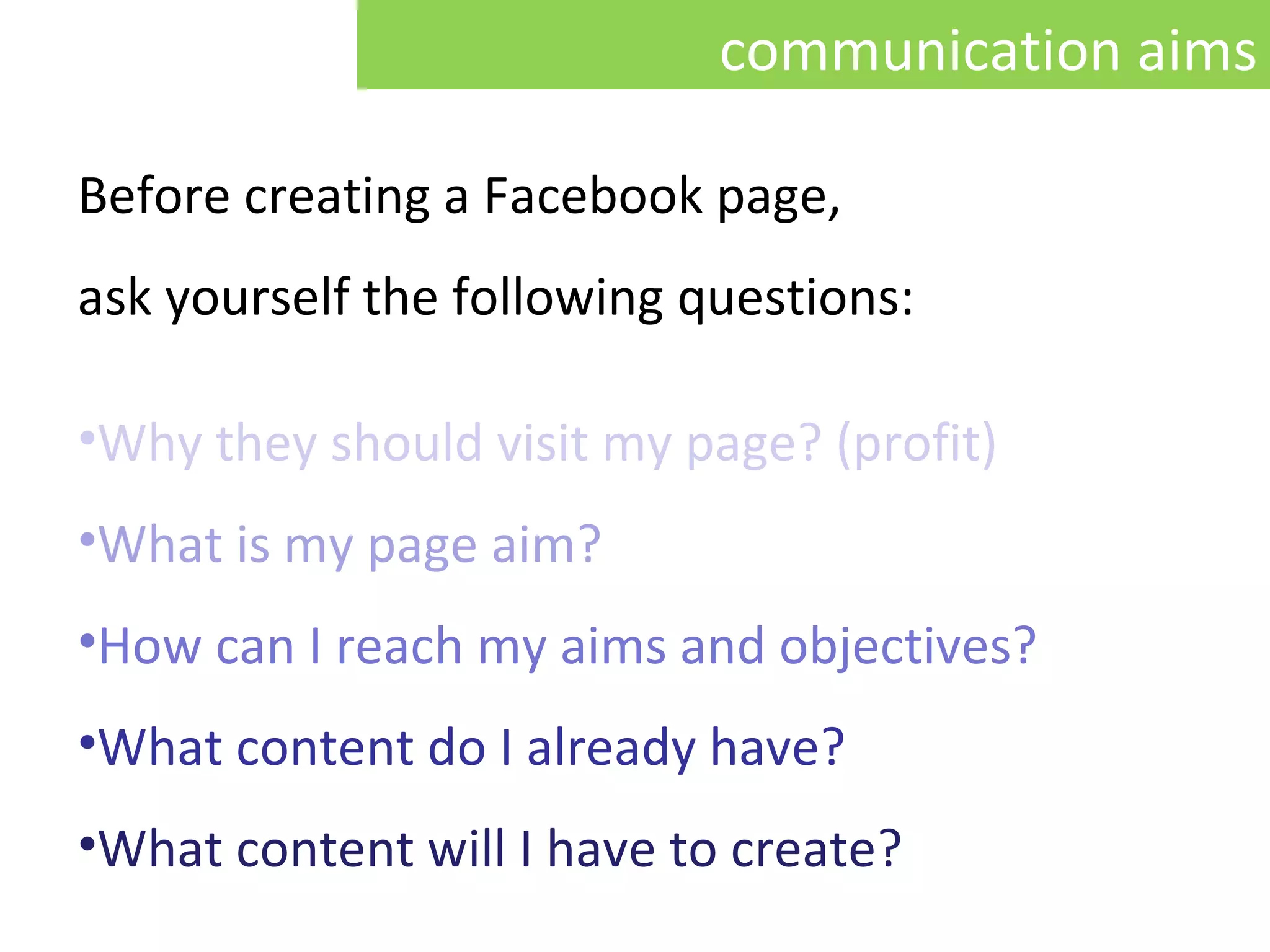 Before creating a Facebook page,  ask yourself the following questions:   Why they should visit my page ? ( profit) What is my  page  aim ? How can I reach my aims and objectives ? What content do I already have ? What content will I have to create ? communication aims 