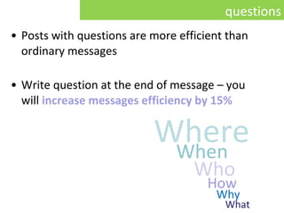 Posts with questions are more efficient than ordinary messages Write question at the end of message  –  you  will   increase messages efficiency by 15% questions Where When Who How Why What 