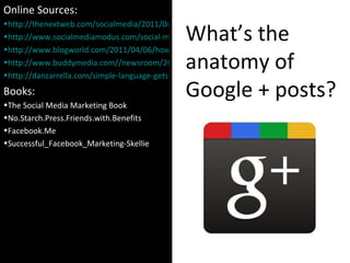 What’s the anatomy of Google + posts? Online Sources: http://thenextweb.com/socialmedia/2011/04/02/which-url-shortener-should-you-use http://www.socialmediamodus.com/social-media/effective-facebook-posts-study-based-on-42-6-million-fans http://www.blogworld.com/2011/04/06/how-to-create-effective-facebook-wall-post-for-your-brand/ http://www.buddymedia.com//newsroom/2011/04/introducing-our-latest-research-%E2%80%9Cstrategies-for-effective-facebook-wall-posts-a-statistical-review%E2%80%9D/ http://danzarrella.com/simple-language-gets-shared-more-on-facebook.html Books: The Social Media Marketing Book No.Starch.Press.Friends.with.Benefits Facebook.Me Successful_Facebook_Marketing-Skellie 