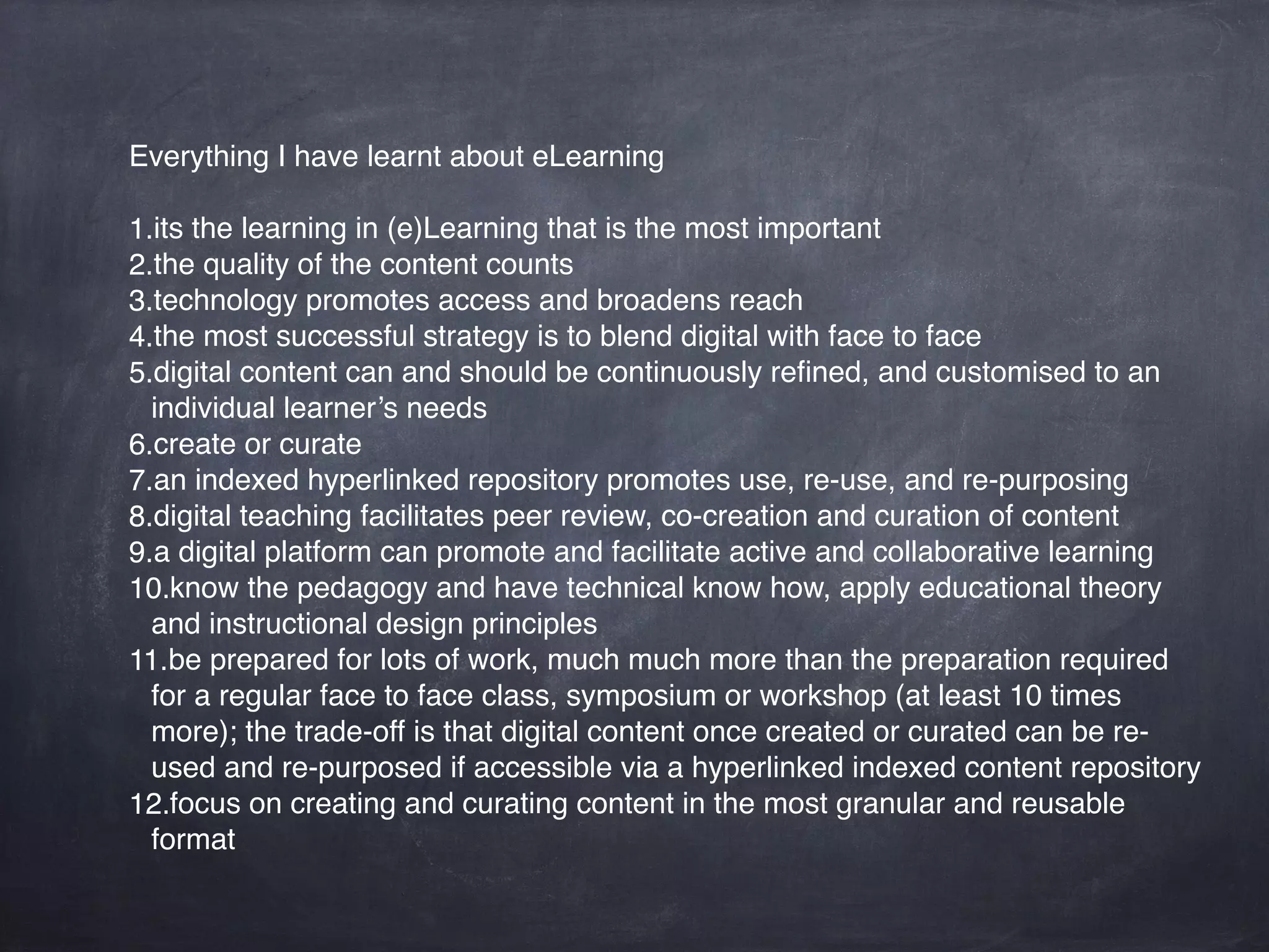 Everything I have learnt about eLearning
1.its the learning in (e)Learning that is the most important
2.the quality of the content counts
3.technology promotes access and broadens reach
4.the most successful strategy is to blend digital with face to face
5.digital content can and should be continuously reﬁned, and customised to an
individual learner’s needs
6.create or curate
7.an indexed hyperlinked repository promotes use, re-use, and re-purposing
8.digital teaching facilitates peer review, co-creation and curation of content
9.a digital platform can promote and facilitate active and collaborative learning
10.know the pedagogy and have technical know how, apply educational theory
and instructional design principles
11.be prepared for lots of work, much much more than the preparation required
for a regular face to face class, symposium or workshop (at least 10 times
more); the trade-off is that digital content once created or curated can be re-
used and re-purposed if accessible via a hyperlinked indexed content repository
12.focus on creating and curating content in the most granular and reusable
format
 