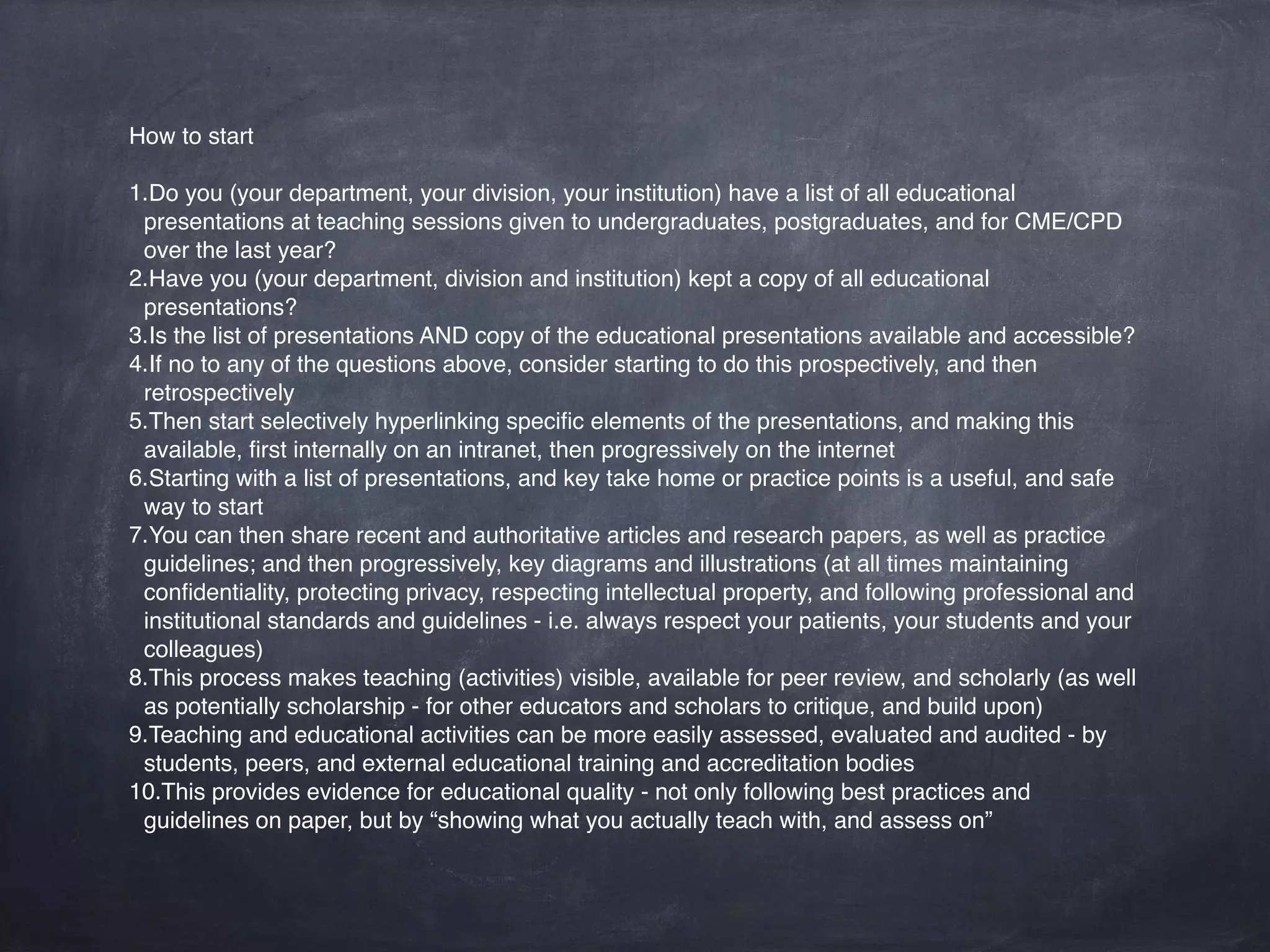 How to start
1.Do you (your department, your division, your institution) have a list of all educational
presentations and teaching sessions given to undergraduates, postgraduates, and for CME/
CPD over the last year?
2.Have you (your department, division and institution) kept a copy of all educational
presentations?
3.Is the list of presentations AND copy of the educational presentations available and accessible?
4.If no to any of the questions above, consider starting to do this prospectively, and then
retrospectively
5.Then start selectively hyperlinking speciﬁc elements of the presentations, and making this
available, ﬁrst internally on an intranet, then progressively on the internet
6.Starting with a list of presentations, and key take home or practice points is a useful, and safe
way to start
7.You can then share recent and authoritative articles and research papers, as well as practice
guidelines; and then progressively, key diagrams and illustrations (at all times maintaining
conﬁdentiality, protecting privacy, respecting intellectual property, and following professional and
institutional standards and guidelines - i.e. always respect your patients, your students and your
colleagues)
8.This process makes teaching (activities) visible, available for peer review, and scholarly (as well
as potentially scholarship - for other educators and scholars to critique, and build upon)
9.Teaching and educational activities can be more easily assessed, evaluated and audited - by
students, peers, and external educational training and accreditation bodies
10.This provides evidence for educational quality - not only following best practices and
guidelines on paper, but by “showing what you actually teach with, and assess on”
 
