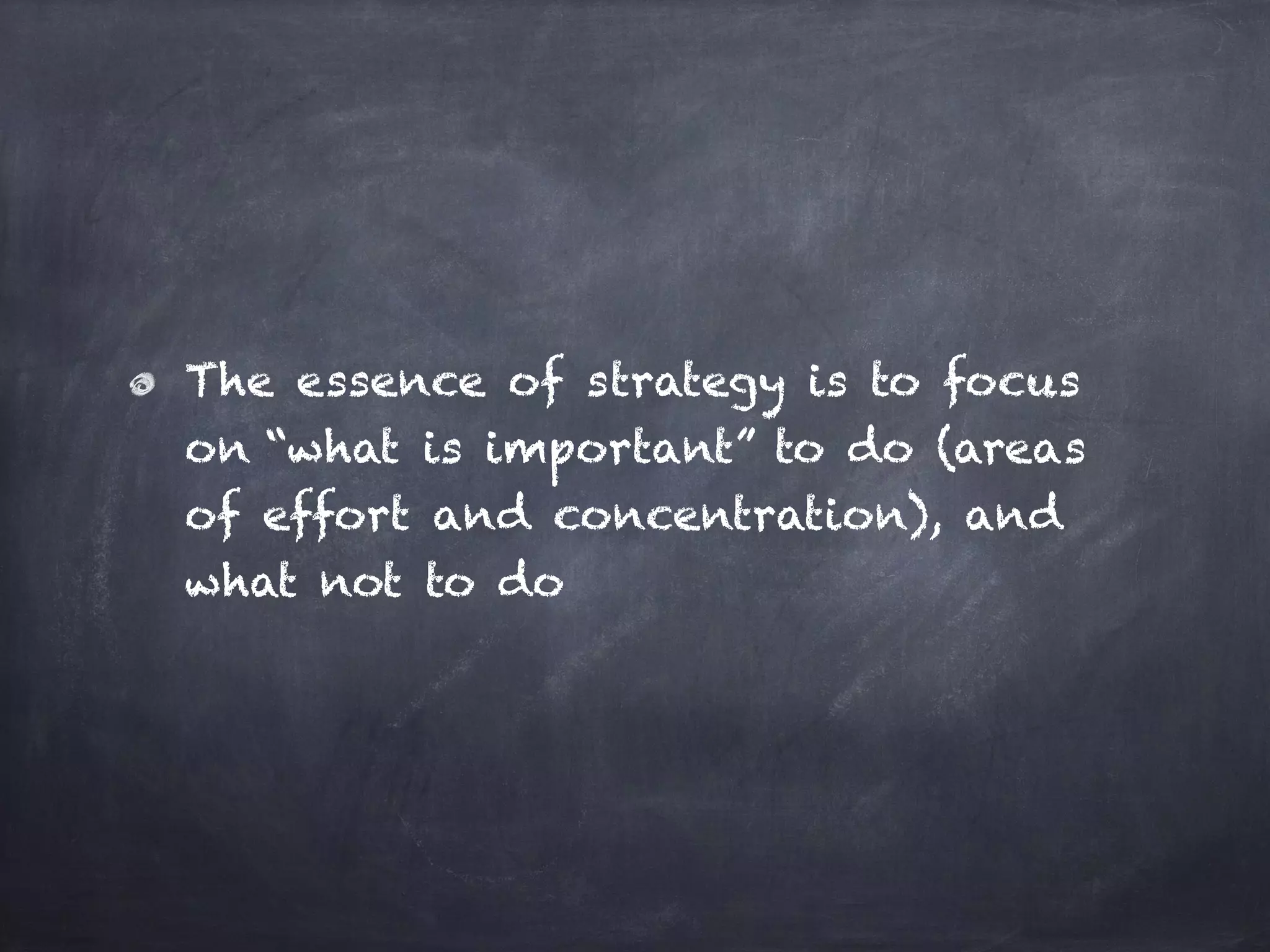 The essence of strategy is to focus
on “what is important” to do (areas
of effort and concentration), and
what not to do
 
