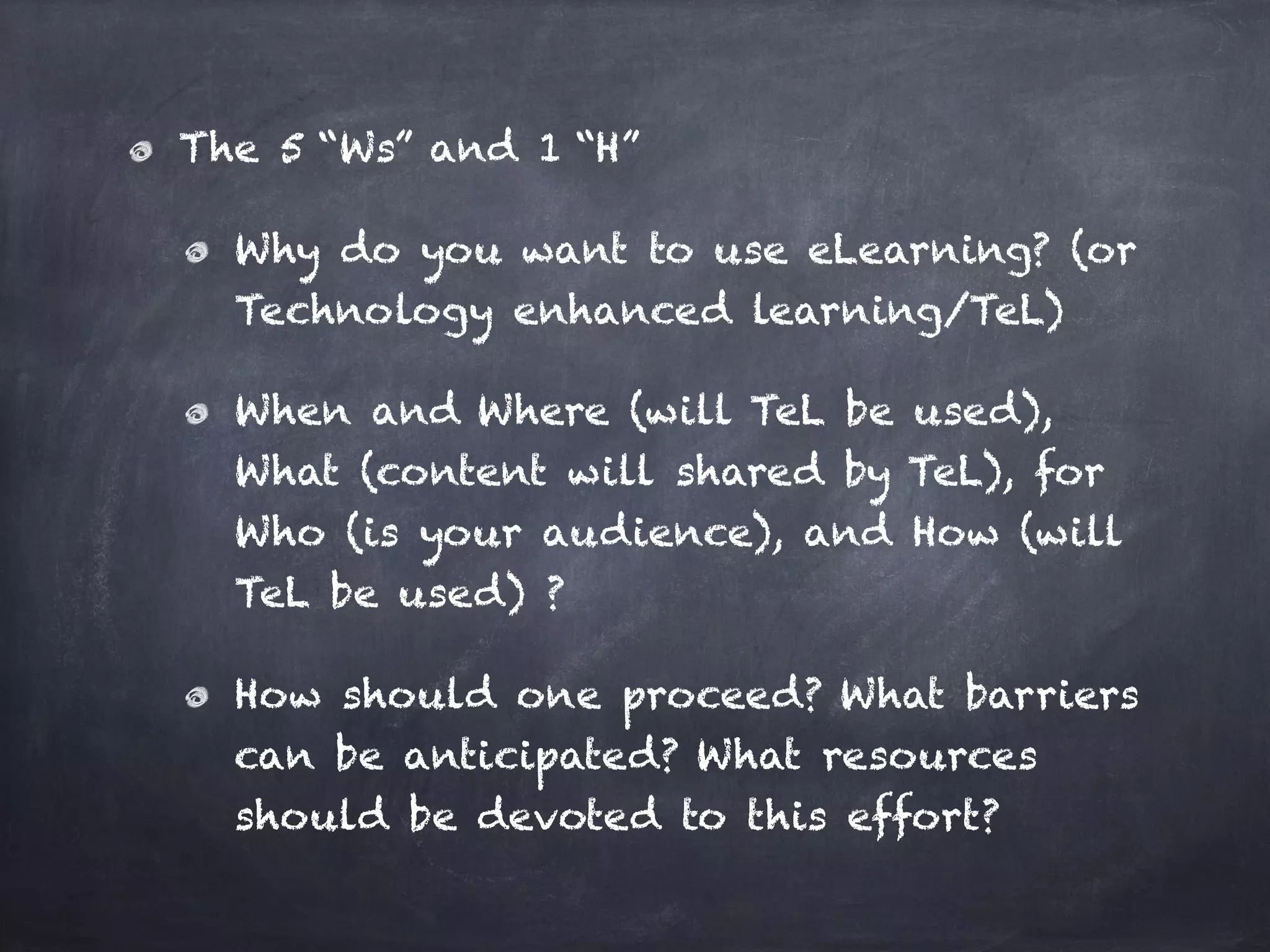 The 5 “Ws” and 1 “H”
Why do you want to use eLearning? (or
Technology enhanced learning/TeL)
When and Where (will TeL be used),
What (content will shared by TeL), for
Who (is your audience), and How (will
TeL be used) ?
How should one proceed? What barriers
can be anticipated? What resources
should be devoted to this effort?
 