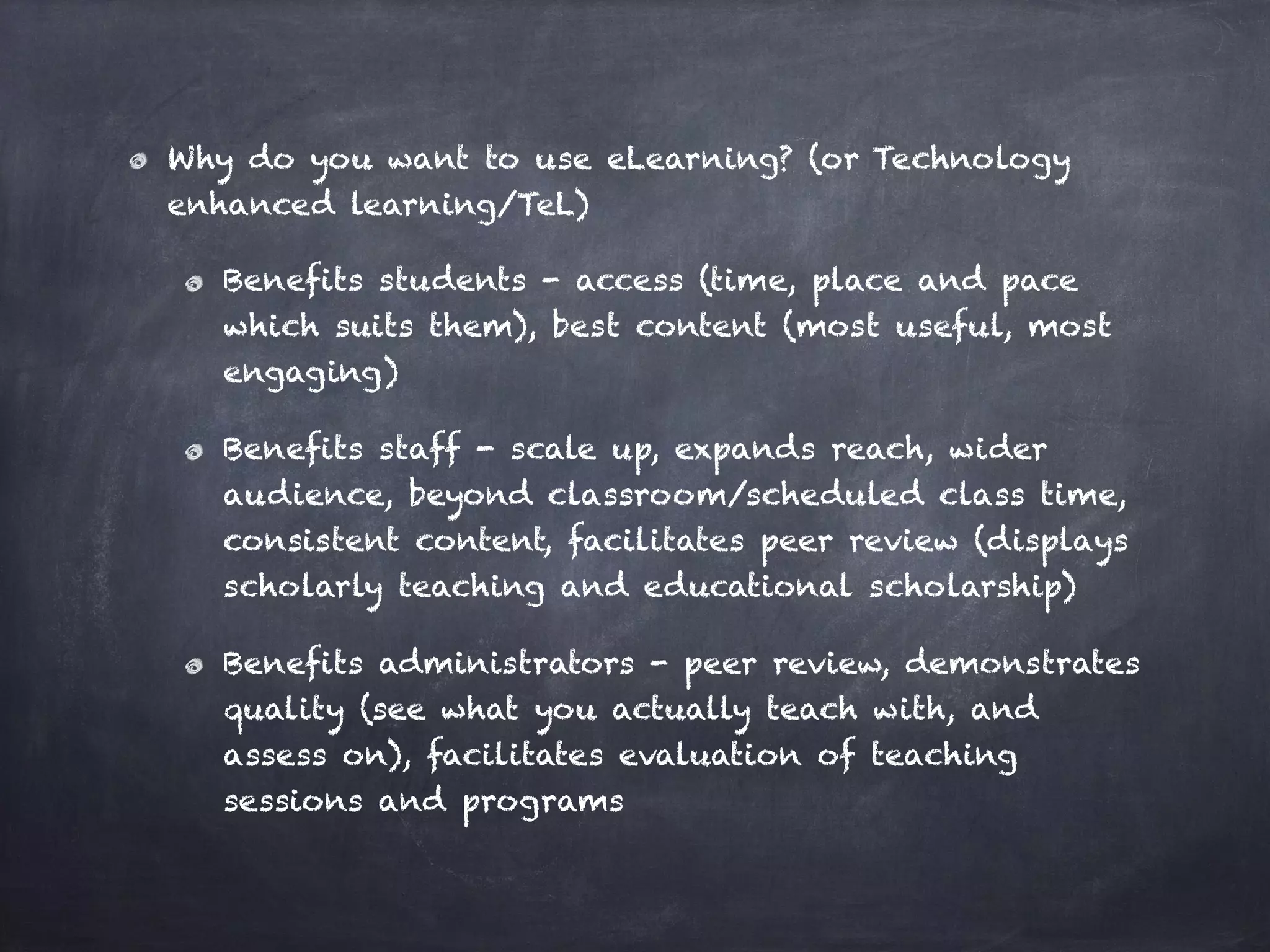 Why do you want to use eLearning? (or Technology
enhanced learning/TeL)
Benefits students - access (time, place and pace
which suits them), best content (most useful, most
engaging)
Benefits staff - scale up, expands reach, wider
audience, beyond classroom/scheduled class time,
consistent content, facilitates peer review (displays
scholarly teaching and educational scholarship)
Benefits administrators - peer review, demonstrates
quality (see what you actually teach with, and
assess on), facilitates evaluation of teaching
sessions and programs
 