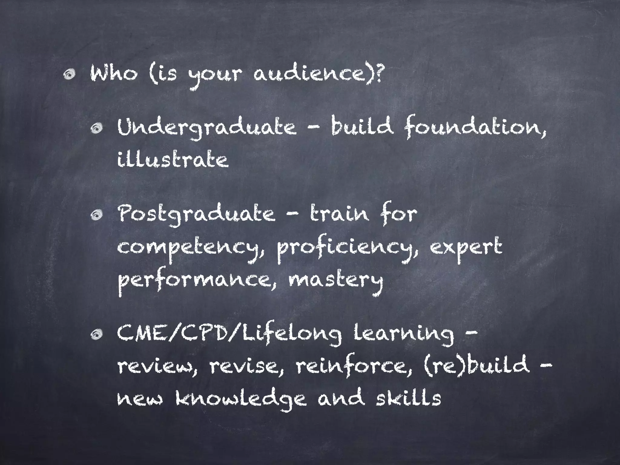 Who (is your audience)?
Undergraduate - build foundation,
illustrate
Postgraduate - train for
competency, proficiency, expert
performance, mastery
CME/CPD/Lifelong learning -
review, revise, reinforce, (re)build -
new knowledge and skills
 