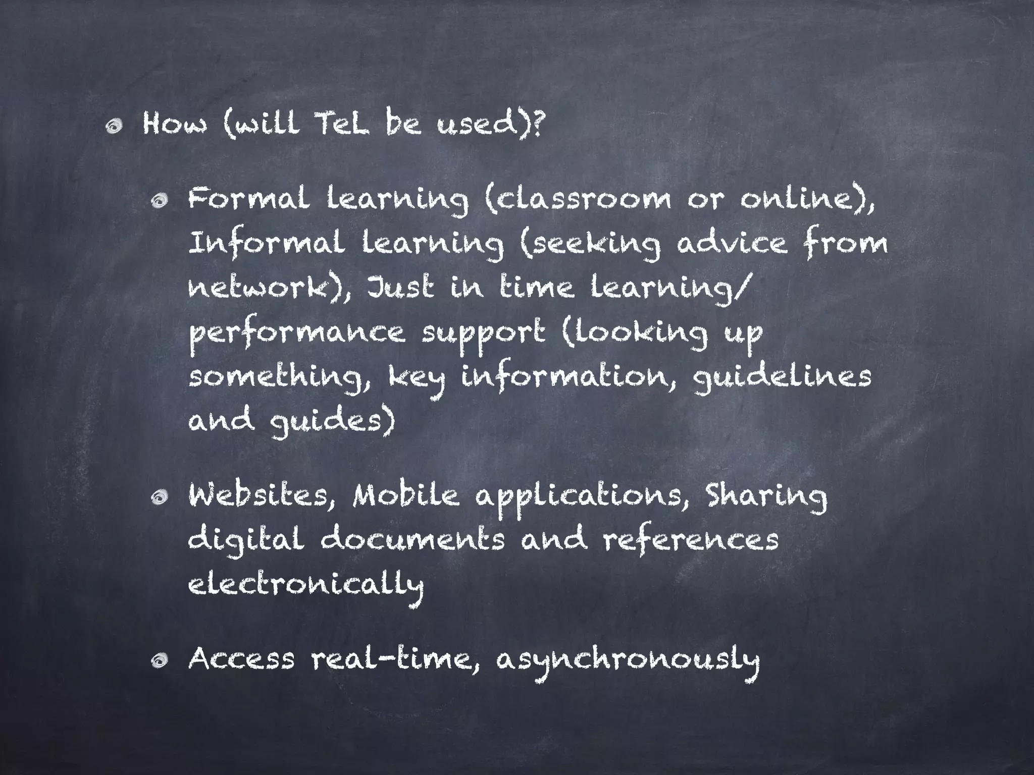How (will TeL be used)?
Formal learning (classroom or online),
Informal learning (seeking advice from
network), Just in time learning/
performance support (looking up
something, key information, guidelines
and guides)
Websites, Mobile applications, Sharing
digital documents and references
electronically
Access real-time, asynchronously
 