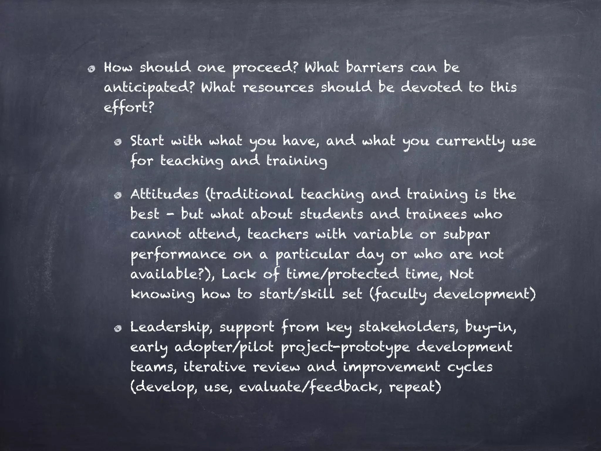 How should one proceed? What barriers can be
anticipated? What resources should be devoted to this
effort?
Start with what you have, and what you currently use
for teaching and training
Attitudes (traditional teaching and training is the
best - but what about students and trainees who
cannot attend, teachers with variable or subpar
performance on a particular day or who are not
available?), Lack of time/protected time, Not
knowing how to start/skill set (faculty development)
Leadership, support from key stakeholders, buy-in,
early adopter/pilot project-prototype development
teams, iterative review and improvement cycles
(develop, use, evaluate/feedback, repeat)
 