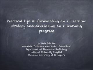 Practical tips in formulating an e-Learning
strategy and developing an e-learning
program
Dr Goh Poh Sun
Associate Professor and Senior Consultant
Department of Diagnostic Radiology
National University Hospital
National University of Singapore
 