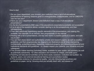 How to start
1.Do you (your department, your division, your institution) have a list of all educational
presentations and teaching sessions given to undergraduates, postgraduates, and for CME/
CPD over the last year?
2.Have you (your department, division and institution) kept a copy of all educational
presentations?
3.Is the list of presentations AND copy of the educational presentations available and accessible?
4.If no to any of the questions above, consider starting to do this prospectively, and then
retrospectively
5.Then start selectively hyperlinking speciﬁc elements of the presentations, and making this
available, ﬁrst internally on an intranet, then progressively on the internet
6.Starting with a list of presentations, and key take home or practice points is a useful, and safe
way to start
7.You can then share recent and authoritative articles and research papers, as well as practice
guidelines; and then progressively, key diagrams and illustrations (at all times maintaining
conﬁdentiality, protecting privacy, respecting intellectual property, and following professional and
institutional standards and guidelines - i.e. always respect your patients, your students and your
colleagues)
8.This process makes teaching (activities) visible, available for peer review, and scholarly (as well
as potentially scholarship - for other educators and scholars to critique, and build upon)
9.Teaching and educational activities can be more easily assessed, evaluated and audited - by
students, peers, and external educational training and accreditation bodies
10.This provides evidence for educational quality - not only following best practices and
guidelines on paper, but by “showing what you actually teach with, and assess on”
 