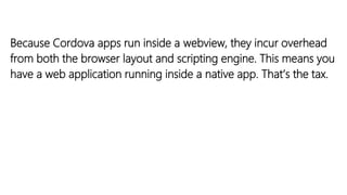 Because Cordova apps run inside a webview, they incur overhead
from both the browser layout and scripting engine. This means you
have a web application running inside a native app. That’s the tax.
 