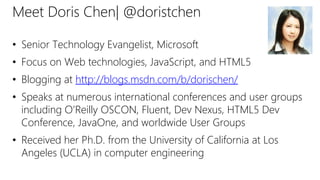 Meet Doris Chen| @doristchen
• Senior Technology Evangelist, Microsoft
• Focus on Web technologies, JavaScript, and HTML5
• Blogging at http://blogs.msdn.com/b/dorischen/
• Speaks at numerous international conferences and user groups
including O’Reilly OSCON, Fluent, Dev Nexus, HTML5 Dev
Conference, JavaOne, and worldwide User Groups
• Received her Ph.D. from the University of California at Los
Angeles (UCLA) in computer engineering
 