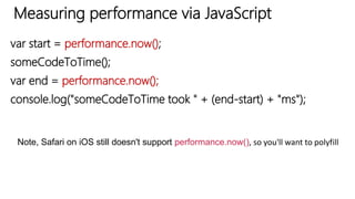 Measuring performance via JavaScript
var start = performance.now();
someCodeToTime();
var end = performance.now();
console.log("someCodeToTime took " + (end-start) + "ms");
Note, Safari on iOS still doesn't support performance.now(), so you'll want to polyfill
 