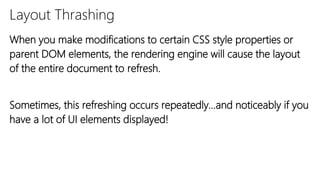 Layout Thrashing
When you make modifications to certain CSS style properties or
parent DOM elements, the rendering engine will cause the layout
of the entire document to refresh.
Sometimes, this refreshing occurs repeatedly…and noticeably if you
have a lot of UI elements displayed!
 