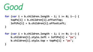 Good
for (var i = b.children.length - 1; i >= 0; i--) {
topPx[i] = b.children[i].offsetTop;
leftPx[i] = b.children[i].offsetLeft;
}
for (var i = b.children.length - 1; i >= 0; i--) {
b.children[i].style.left = leftPx[i] + "px";
b.children[i].style.top = topPx[i] + "px";
}
 