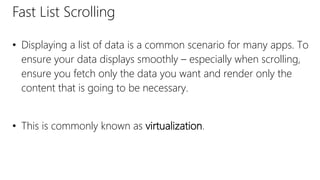 Fast List Scrolling
• Displaying a list of data is a common scenario for many apps. To
ensure your data displays smoothly – especially when scrolling,
ensure you fetch only the data you want and render only the
content that is going to be necessary.
• This is commonly known as virtualization.
 