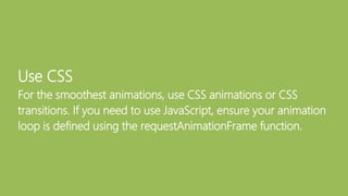 Use CSS
For the smoothest animations, use CSS animations or CSS
transitions. If you need to use JavaScript, ensure your animation
loop is defined using the requestAnimationFrame function.
 
