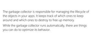 The garbage collector is responsible for managing the lifecycle of
the objects in your apps. It keeps track of which ones to keep
around and which ones to destroy to free up memory.
While the garbage collector runs automatically, there are things
you can do to optimize its behavior.
 