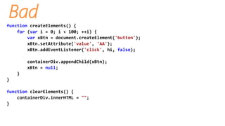 Bad
function createElements() {
for (var i = 0; i < 100; ++i) {
var xBtn = document.createElement('button');
xBtn.setAttribute('value', 'AA');
xBtn.addEventListener('click', hi, false);
containerDiv.appendChild(xBtn);
xBtn = null;
}
}
function clearElements() {
containerDiv.innerHTML = "";
}
 