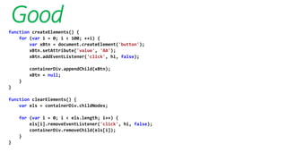 Goodfunction createElements() {
for (var i = 0; i < 100; ++i) {
var xBtn = document.createElement('button');
xBtn.setAttribute('value', 'AA');
xBtn.addEventListener('click', hi, false);
containerDiv.appendChild(xBtn);
xBtn = null;
}
}
function clearElements() {
var els = containerDiv.childNodes;
for (var i = 0; i < els.length; i++) {
els[i].removeEventListener('click', hi, false);
containerDiv.removeChild(els[i]);
}
}
 
