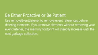 Be Either Proactive or Be Patient
Use removeEventListener to remove event references before
deleting elements. If you remove elements without removing your
event listener, the memory footprint will steadily increase until the
next garbage collection.
 