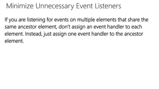 Minimize Unnecessary Event Listeners
If you are listening for events on multiple elements that share the
same ancestor element, don’t assign an event handler to each
element. Instead, just assign one event handler to the ancestor
element.
 