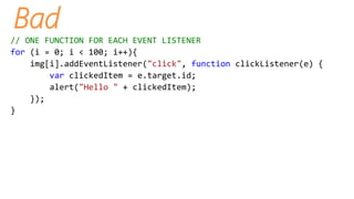 Bad
// ONE FUNCTION FOR EACH EVENT LISTENER
for (i = 0; i < 100; i++){
img[i].addEventListener("click", function clickListener(e) {
var clickedItem = e.target.id;
alert("Hello " + clickedItem);
});
}
 