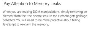 Pay Attention to Memory Leaks
When you are making DOM manipulations, simply removing an
element from the tree doesn’t ensure the element gets garbage
collected. You will need to be more proactive about telling
JavaScript to re-claim the memory.
 