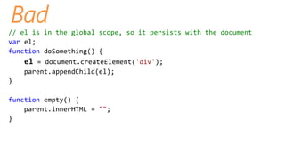 Bad
// el is in the global scope, so it persists with the document
var el;
function doSomething() {
el = document.createElement('div');
parent.appendChild(el);
}
function empty() {
parent.innerHTML = "";
}
 