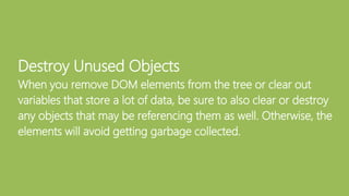 Destroy Unused Objects
When you remove DOM elements from the tree or clear out
variables that store a lot of data, be sure to also clear or destroy
any objects that may be referencing them as well. Otherwise, the
elements will avoid getting garbage collected.
 