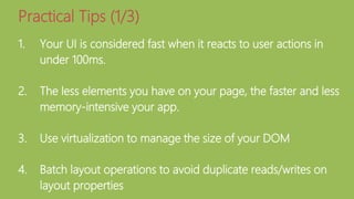 1. Your UI is considered fast when it reacts to user actions in
under 100ms.
2. The less elements you have on your page, the faster and less
memory-intensive your app.
3. Use virtualization to manage the size of your DOM
4. Batch layout operations to avoid duplicate reads/writes on
layout properties
Practical Tips (1/3)
 
