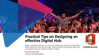 Led by: Kanwal Khipple
Practical Tips on Designing an
effective Digital Hub
Better understand how you can build your digital hub powered by SharePoint
Online. We’ll dive into how Hub Sites, Communication and broader team sites
can support with your digital workplace strategy.
#collabmontreal
 