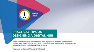 Better understand how you can build your digital hub powered by SharePoint
Online. We’ll dive into how Hub Sites, Communication and broader team sites can
support with your digital workplace strategy
Presented by Kanwal Khipple (@kkhipple)
PRACTICAL TIPS ON
DESIGNING A DIGITAL HUB
MWCP
2019
 