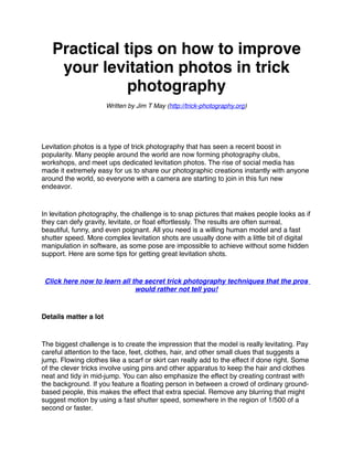 Practical tips on how to improve
    your levitation photos in trick
              photography
                       Written by Jim T May (http://trick-photography.org)




Levitation photos is a type of trick photography that has seen a recent boost in
popularity. Many people around the world are now forming photography clubs,
workshops, and meet ups dedicated levitation photos. The rise of social media has
made it extremely easy for us to share our photographic creations instantly with anyone
around the world, so everyone with a camera are starting to join in this fun new
endeavor.


In levitation photography, the challenge is to snap pictures that makes people looks as if
they can defy gravity, levitate, or ﬂoat effortlessly. The results are often surreal,
beautiful, funny, and even poignant. All you need is a willing human model and a fast
shutter speed. More complex levitation shots are usually done with a little bit of digital
manipulation in software, as some pose are impossible to achieve without some hidden
support. Here are some tips for getting great levitation shots.


 Click here now to learn all the secret trick photography techniques that the pros
                              would rather not tell you!


Details matter a lot


The biggest challenge is to create the impression that the model is really levitating. Pay
careful attention to the face, feet, clothes, hair, and other small clues that suggests a
jump. Flowing clothes like a scarf or skirt can really add to the effect if done right. Some
of the clever tricks involve using pins and other apparatus to keep the hair and clothes
neat and tidy in mid-jump. You can also emphasize the effect by creating contrast with
the background. If you feature a ﬂoating person in between a crowd of ordinary ground-
based people, this makes the effect that extra special. Remove any blurring that might
suggest motion by using a fast shutter speed, somewhere in the region of 1/500 of a
second or faster.
 