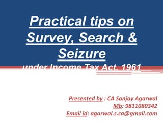 Practical tips on 
Survey, Search & 
Seizure 
under Income Tax Act, 1961 
Presented by : CA Sanjay Agarwal 
Mb: 9811080342 
Email id: agarwal.s.ca@gmail.com 
 