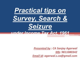 Presented by : CA Sanjay Agarwal
Mb: 9811080342
Email id: agarwal.s.ca@gmail.com
Practical tips on
Survey, Search &
Seizure
under Income Tax Act, 1961
 