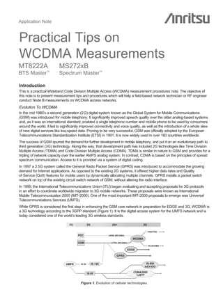 Application Note



Practical Tips on
WCDMA Measurements
MT8222A                   MS272xB
BTS Master        ™
                          Spectrum Master™

Introduction
This is a practical Wideband Code Division Multiple Access (WCDMA) measurement procedures note. The objective of
this note is to present measurement tips and procedures which will help a field-based network technician or RF engineer
conduct Node B measurements on WCDMA access networks.
Evolution To WCDMA
In the mid 1980’s a second generation (2G) digital system known as the Global System for Mobile Communications
(GSM) was introduced for mobile telephony. It significantly improved speech quality over the older analog-based systems
and, as it was an international standard, enabled a single telephone number and mobile phone to be used by consumers
around the world. It led to significantly improved connectivity and voice quality, as well as the introduction of a whole slew
of new digital services like low-speed data. Proving to be very successful, GSM was officially adopted by the European
Telecommunications Standardization Institute (ETSI) in 1991. It is now widely used in over 160 countries worldwide.
The success of GSM spurred the demand for further development in mobile telephony, and put it on an evolutionary path to
third generation (3G) technology. Along the way, that development path has included 2G technologies like Time Division
Multiple Access (TDMA) and Code Division Multiple Access (CDMA). TDMA is similar in nature to GSM and provides for a
tripling of network capacity over the earlier AMPS analog system. In contrast, CDMA is based on the principles of spread
spectrum communication. Access to it is provided via a system of digital coding.
In 1997 a 2.5G system called the General Radio Packet Service (GPRS) was introduced to accommodate the growing
demand for Internet applications. As opposed to the existing 2G systems, it offered higher data rates and Quality
of Service (QoS) features for mobile users by dynamically allocating multiple channels. GPRS installs a packet switch
network on top of the existing circuit switch network of GSM, without altering the radio interface.
In 1999, the International Telecommunications Union (ITU) began evaluating and accepting proposals for 3G protocols
in an effort to coordinate worldwide migration to 3G mobile networks. These proposals were known as International
Mobile Telecommunication 2000 (IMT-2000). One of the most important IMT-2000 proposals to emerge was Universal
Telecommunications Services (UMTS).
While GPRS is considered the first step in enhancing the GSM core network in preparation for EDGE and 3G, WCDMA is
a 3G technology according to the 3GPP standard (Figure 1). It is the digital access system for the UMTS network and is
today considered one of the world’s leading 3G wireless standards.

                                 1G              2G              2G+                  3G

                                                                                            FDD/TDD
                                       PDC                     ARIB (WCDMA)
                                                                                WCDMA
                                       GSM                      UTRA (WCDMA)
                                                                                            TD-SCDMA
                                                                              EDGE

                                                                     GPRS


                               AMPS      IS-54        IS-136                             IS-856
                                                                                        IxEV-DO

                                                 IS-95                           CDMA2000
                                                                                   1xRTT

                                         Figure 1. Evolution of cellular technologies.
 