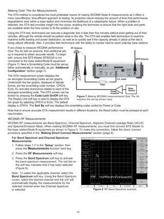 Making Over The Air Measurements
The OTA method is considered the most preferable means of making WCDMA Node B measurements as it offers a
more cost-effective, time-efficient approach to testing. Its proactive nature reduces the amount of time that performance
degradations exist within a base station and minimizes the likelihood of a catastrophic failure. When a problem is
detected, the OTA test provides insight into the cause, enabling the technician to ensure that the right tools and parts
are available when the time comes to fix the problem on site.
Using the OTA test, technicians can execute a diagnostic test in less than five minutes without even getting out of their
vehicles, although the vehicle should be parked close to the site. The OTA test enables field technicians to examine
real-time traffic loading and power distribution, as well as to quickly see if the capacity already in place at the site is
being utilized efficiently. Also, it provides field technicians with the ability to monitor hard to reach pole-top base stations.
If you chose to measure WCDMA performance                RF Antenna
Over The Air with an antenna, then additional set-
up is required to obtain accurate results. To begin
with, ensure that BTS Master MT8222A is not                                                                          GPS Antenna
connected to the base station/Node B equipment
(Figure 7). Next a Scrambling Code must be set-up,
either automatically or manually, as per “Additional
Configuration” section (page 7).
The OTA measurement screen displays the
six strongest Scrambling Codes as bar graphs.                                               2 ft. cable
Underneath the bar graphs, displayed in tabular
                                                                              Filter
format, are the scrambling code number, CPICH,
Ec/Io, Ec and pilot dominance related to each of the                                                    Base
                                                                                      Power             Station
strongest scrambling code. The OTA screen can be                                      Amplifier
locked by pressing the Code Lock On/Off soft key.        Figure 7. Making WCDMA measurements Over The Air
The Display Unit soft key is used to display the OTA     requires the set-up shown here.
bar graph by selecting CPICH or Ec/Io. The default
display is CPICH. The Sort By soft key displays the scrambling codes sorted by Power or Code.
Note that to ensure accurate OTA measurement results in different locations, the Reset button must be pressed at each
new location.
WCDMA RF Measurements
WCDMA RF measurements are Band Spectrum, Channel Spectrum, Adjacent Channel Leakage Ratio (ACLR)
and Spectral Emission Mask. When making WCDMA RF measurements, you must first connect BTS Master to
the base station/Node B equipment as shown in Figure 6. To make this connection, follow the direct connect
procedure specified in the “Making Direct Connect Measurements” section (page 8).
   For Band Spectrum and Channel Spectrum
   Measurements:
   1. Follow steps 1-7 in the “Setup” section, then
      press the Measurements function hard key.
   2. Press the RF Measurements soft key.
   3. Press the Band Spectrum soft key to activate
      the band spectrum measurement. The red dot on
      the soft key indicates that it has been selected
      (Figure 8).
   Note: To select the applicable channel, select the
   Band Spectrum soft key, Using the Band Spectrum
   cursor, select the desired channel and the unit will
   automatically display the measurements for the
   selected channel when the Channel Spectrum
   is selected.                                                               Figure 8. RF Band Spectrum example




                                                               10
 