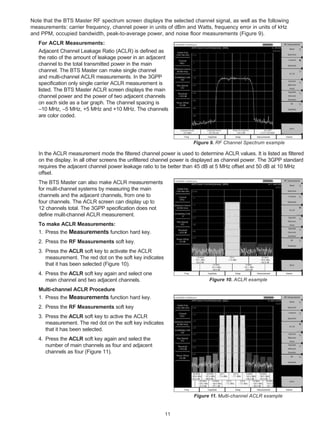 Note that the BTS Master RF spectrum screen displays the selected channel signal, as well as the following
measurements: carrier frequency, channel power in units of dBm and Watts, frequency error in units of kHz
and PPM, occupied bandwidth, peak-to-average power, and noise floor measurements (Figure 9).
   For ACLR Measurements:
   Adjacent Channel Leakage Ratio (ACLR) is defined as
   the ratio of the amount of leakage power in an adjacent
   channel to the total transmitted power in the main
   channel. The BTS Master can make single channel
   and multi-channel ACLR measurements. In the 3GPP
   specification only single carrier ACLR measurement is
   listed. The BTS Master ACLR screen displays the main
   channel power and the power of two adjacent channels
   on each side as a bar graph. The channel spacing is
   –10 MHz, –5 MHz, +5 MHz and +10 MHz. The channels
   are color coded.




                                                                     Figure 9. RF Channel Spectrum example

   In the ACLR measurement mode the filtered channel power is used to determine ACLR values. It is listed as filtered
   on the display. In all other screens the unfiltered channel power is displayed as channel power. The 3GPP standard
   requires the adjacent channel power leakage ratio to be better than 45 dB at 5 MHz offset and 50 dB at 10 MHz
   offset.
   The BTS Master can also make ACLR measurements
   for mulit-channel systems by measuring the main
   channels and the adjacent channels, from one to
   four channels. The ACLR screen can display up to
   12 channels total. The 3GPP specification does not
   define mulit-channel ACLR measurement.
   To make ACLR Measurements:
   1. Press the Measurements function hard key.
   2. Press the RF Measurements soft key.
   3. Press the ACLR soft key to activate the ACLR
      measurement. The red dot on the soft key indicates
      that it has been selected (Figure 10).
   4. Press the ACLR soft key again and select one
      main channel and two adjacent channels.                               Figure 10. ACLR example

   Multi-channel ACLR Procedure
   1. Press the Measurements function hard key.
   2. Press the RF Measurements soft key
   3. Press the ACLR soft key to active the ACLR
      measurement. The red dot on the soft key indicates
      that it has been selected.
   4. Press the ACLR soft key again and select the
      number of main channels as four and adjacent
      channels as four (Figure 11).




                                                                     Figure 11. Multi-channel ACLR example


                                                           11
 