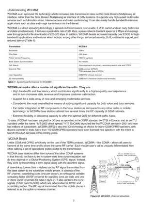 Understanding WCDMA
WCDMA is an approved 3G technology which increases data transmission rates via the Code Division Multiplexing air
interface, rather than the Time Division Multiplexing air interface of GSM systems. It supports very high-speed multimedia
services such as full-motion video, Internet access and video conferencing. It can also easily handle bandwidth-intensive
applications such as data and image transmission via the Internet.
WCDMA is a direct spreading technology, it spreads its transmissions over a wide, 5 MHz, carrier and can carry both voice
and data simultaneously. It features a peak data rate of 384 kbps, a peak network downlink speed of 2 Mbps and average
user throughputs (for file downloads) of 220-320 kbps. In addition, WCDMA boasts increased capacity over EDGE for high-
bandwidth applications and features which include, among other things, enhanced security, QoS, multimedia support, and
reduced latency (Table 1).

 Parameters                                                       WCDMA
 Bandwidth                                                        5 MHz

 Chip Rate                                                        3.84 Mcps

 Power Control Frequency                                          1500 Hz up/down

 Base Station Synchronization                                     Not needed

 Cell Search                                                      3-step approach via primary, secondary search code and CPICH

 Downlink Pilot                                                   CDM common (CPICH)
                                                                  TDM dedicated (bits in DPCH)

 User Separation                                                  CDM/TDM (shared channel)

 2G Interoperability                                              GSM-UMTS handover (Multi-mode terminals)
Table 1. System performance fo WCDMA

WCDMA networks offer a number of significant benefits. They are:
  • High bandwidth and low latency which contributes significantly to a higher-quality user experience
    and in turn increases data revenue and improves customer satisfaction.
   • Support for a wide array of new and emerging multimedia services.
   • Considered the most cost-effective means of adding significant capacity for both voice and data services.
   • Far better integration of RF components in the base station as compared to any other radio or mobile
     technology. A WCDMA base station cabinet has several times the RF capacity of GSM cabinets.
   • Extreme flexibility in allocating capacity to offer the optimal QoS for different traffic types.
To date, WCDMA has been adopted for 3G use as specified in the 3GPP standard by ETSI in Europe, and as an ITU
standard under the name “IMT-2000 direct spread.” NTT DoCoMo launched the first WCDMA service in 2001 and now
has millions of subscribers. WCDMA (BTS) is also the 3G technology of choice for many GSM/GPRS operators, with
dozens currently in trials. More than 100 GSM/GPRS operators have even licensed new spectrum with the intent to
launch WCDMA services in the coming years.

WCDMA Basics
Unlike GSM and GPRS, which rely on the use of the TDMA protocol, WCDMA – like CDMA - allows all users to
transmit at the same time and to share the same RF carrier. Each mobile user’s call is uniquely differentiated from
other calls by a set of specialized codes added to the transmission.
WCDMA base stations differ from some of the other CDMA systems                                                      Reverse WCDMA Channel
                                                                                                                    Control, Traffic, and Access
in that they do not have to be in system-wide time synchronization, nor
do they depend on a Global Positioning System (GPS) signal. Instead,
                                                                                          P-SCH
they work by transmitting a sync signal along with the downlink signal.
                                                                                                    FWD Traffic         FWD WCDMA
A downlink or forward link is defined as the RF signal transmitted from                   S-SCH
                                                                                                                           Channel
                                                                                                    FWD Control
the base station to the subscriber mobile phone. It consists of the                       CPICH
RF channel, scrambling code (one per sector), an orthogonal variable
spreading factor (OVSF) channel for signaling (one per call), and one                     P-CCPCH

or more OVSF channels for data (Figure 2). It also contains the sync                      Others                  Reverse WCDMA Channel
signals (P-SCH and S-SCH), which are independent of OVSF and                                                      Control, Traffic, and Access

scrambling codes. The RF signal transmitted from the mobile phone is
referred to as the uplink or reverse channel.

                                                                               Figure 2. WCDMA channel structure
                                                             2
 