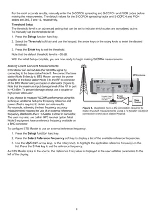 For the most accurate results, manually enter the S-CCPCH spreading and S-CCPCH and PICH codes before
   making the measurement. The default values for the S-CCPCH spreading factor and S-CCPCH and PICH
   codes are 256, 3 and 16, respectively.
   Threshold Setup
   The threshold level is an advanced setting that can be set to indicate which codes are considered active.
   To manually set the threshold level:
   1. Press the Setup function hard key.
   2. Select the Threshold soft key and use the keypad, the arrow keys or the rotary knob to enter the desired
      threshold.
   3. Press the Enter key to set the threshold.
   Note that the default threshold level is –30 dB.
   With the initial Setup complete, you are now ready to begin making WCDMA measurements.

Making Direct Connect Measurements
BTS Master can demodulate the WCDMA signal by
connecting to the base station/Node B. To connect the base
                                                                                                             GPS Antenna
station/Node B directly to BTS Master, connect the power
amplifier of the base station/Node B to the RF In connector
of the BTS Master using a coupler or attenuator (Figure 6).
Note that the maximum input damage level of the RF In port
is +43 dBm. To prevent damage always use a coupler or
high power attenuator.
                                                                              Coupled Power      Power
If you choose to measure WCDMA performance using this                         not to exceed      Amplifier
                                                                              +20 dBm                         Base
technique, additional Setup for frequency reference and                                                       Station
                                                                                       Coupler
power offset is required to obtain accurate results.
For example, achieving the best frequency accuracy            Figure 6. Illustrated here is the connection required to
measurements requires the use of an external reference        make WCDMA measurements using BTS Master via direct
frequency attached to the BTS Master Ext Ref In connector.    connection to the base station/Node B.
The user may also use built-in GPS receiver option. Most
Node B equipment have a reference frequency available on
a BNC connector.
To configure BTS Master to use an external reference frequency:
   1. Press the Setup function hard key.
   2. Press the Select Reference Frequency soft key to display a list of the available reference frequencies.
   3. Use the Up/Down arrow keys, or the rotary knob, to highlight the applicable reference frequency on the
      list. Press the Enter key to set the reference frequency.
As BTS Master locks to the source, the Reference Freq value is displayed in the user settable parameters to the
left of the display.




                                                          8
 