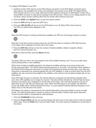 To configure BTS Master to use GPS:
   1. Install the Anritsu GPS antenna to the GPS antenna connection on the BTS Master connector panel.
      One antenna now available from Anritsu and suitable for this purpose is the 2000-1410 Magnet Mount
      GPS Antenna with 5m (15 ft.) cable. Note that the GPS antenna connection on BTS Master is fitted with a
      reverse BNC connector to help prevent damage to the GPS circuitry. There is a DC voltage present on this
      connector. Never connect anything other than the Anritsu GPS antenna to this port.
   2. Press the Shift, then System keys, to open the system options.
   3. Press the GPS soft key to open the GPS menu.
   4. Press the GPS On/Off soft key to turn the GPS feature on or off. When GPS is first turned on,
      the GPS icon below will be displayed in red:



   When the GPS receiver is tracking at least three satellites, the GPS icon will change to green as shown:



   Note that it may take as long as three minutes for the Ref Freq status to change to GPS High Accuracy
   in the Status menu displayed on the left side of the screen.
   5. Press the GPS Info soft key to view the number of tracked satellites, latitude, longitude, altitude,
      and UTC timing information, etc...
   Note that to reset the GPS, press the Reset soft key.



   The green GPS icon with a red cross appears when GPS satellite tracking is lost. This occurs after being
   active (tracking three or more satellites).
   Within three minutes of satellite acquisition, the reference oscillator will have an accuracy of less than
   25 ppb (parts per billion). The OCXO internal standard accuracy is ±0.3 ppm. The correction factor applied to
   the internal OCXO allows the instrument to maintain GPS frequency accuracy for three days, even when the
   instrument is obstructed from receiving signals from the GPS satellites. In order to acquire data from the GPS
   satellites, the user must have line-of-sight to the satellites or the antenna must be placed outside with out any
   obstructions.
   Once GPS High Accuracy is achieved, the internal reference is adjusted and will hold this adjusted value
   even when GPS satellites can no longer be received. This status will be indicated by “Internal High Accuracy”
   showing in the Status menu displayed on the left side of the screen. This improved frequency accuracy of
   better than 50 ppm will hold up to three days. Note: When the GPS feature is not enabled, the reference
   source will display either “Internal Standard Accuracy” or a user selected external reference frequency in the
   Status menu on the left side of the screen.
   BTS Master also needs to compensate for the external attenuation using power offset to ensure accurate
   results. The external attenuation is caused by using an external cable or external high power attenuator.
   To set the power offset to compensate for external losses:
   1. Press the Amplitude function hard key.
   2. Press the Power Offset soft key and use the keypad, the arrow keys or the rotary knob to enter the desired
      offset value. Press the Enter key to set the Power Offset. The value entered is displayed on the left side of
      the screen.




                                                           9
 
