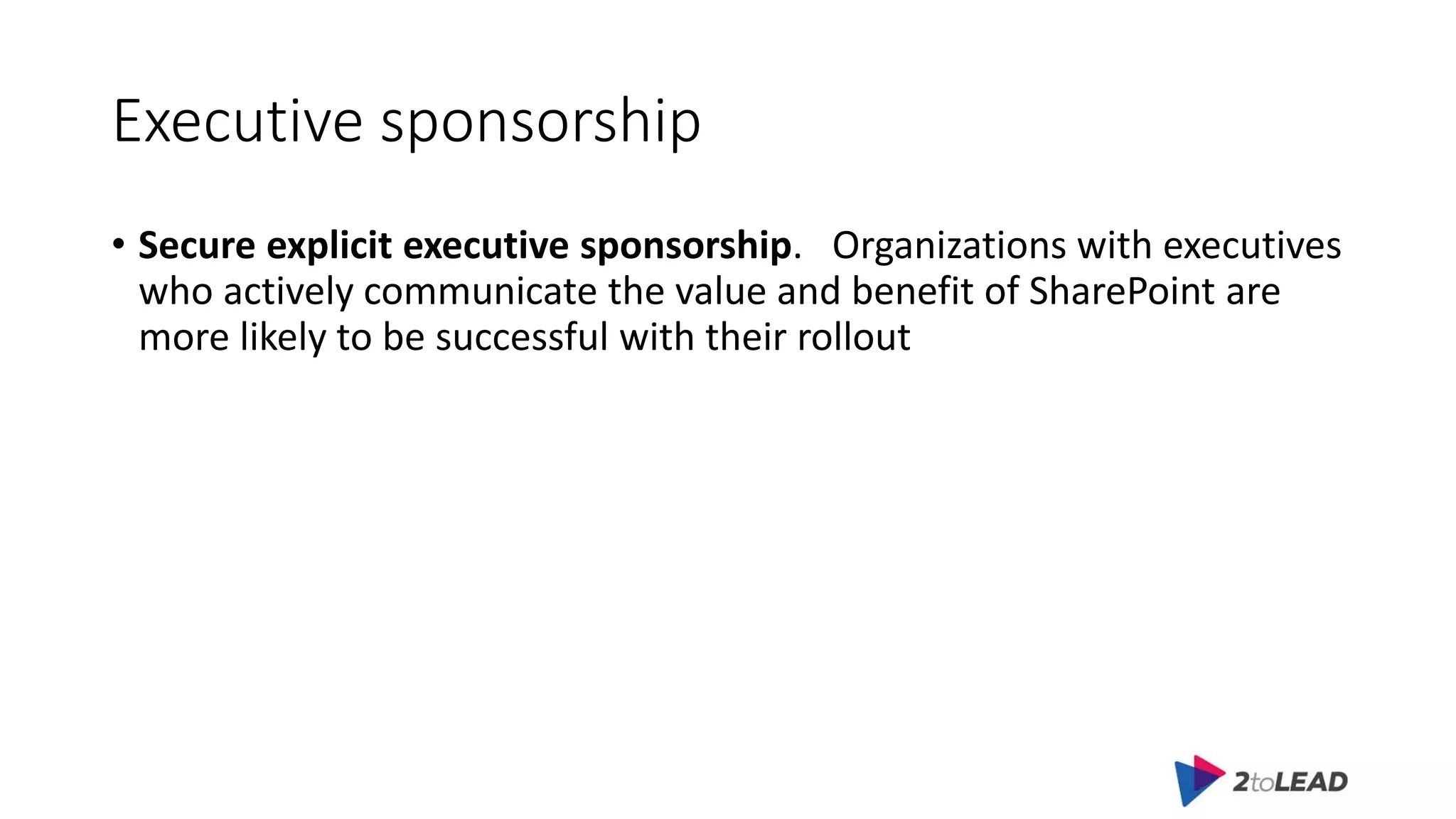 Executive sponsorship
• Secure explicit executive sponsorship. Organizations with executives
who actively communicate the value and benefit of SharePoint are
more likely to be successful with their rollout
 