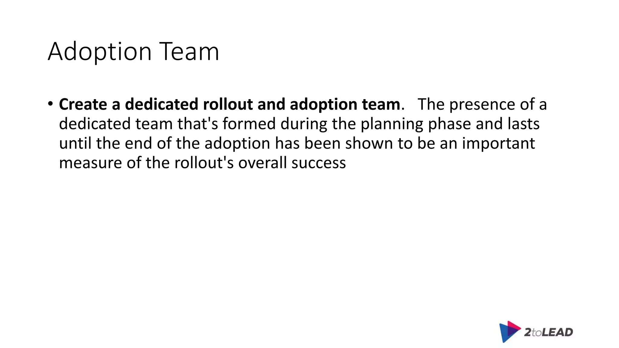 Adoption Team
• Create a dedicated rollout and adoption team. The presence of a
dedicated team that's formed during the planning phase and lasts
until the end of the adoption has been shown to be an important
measure of the rollout's overall success
 